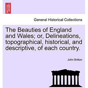 Britton, John The Beauties of England and Wales; or, Delineations, topographical, historical, and descriptive, of each country. Britton, John The Beauties of England and Wales; or, Delineations, topographical, historical, and descriptive, of each country.