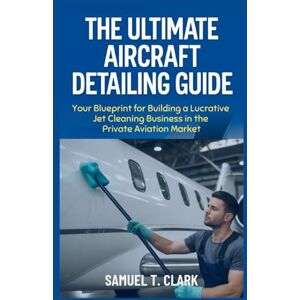 T. Clark, Samuel The Ultimate Aircraft Detailing Guide: Your Blueprint for Building a Lucrative Jet Cleaning Business in the Private Aviation Market T. Clark, Samuel The Ultimate Aircraft Detailing Guide: Your Blueprint for Building a Lucrative Jet Cleaning Business in the Private Aviation Market