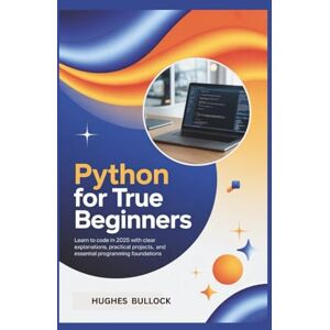 BULLOCK, HUGHES Python for True Beginners: Learn to Code in 2025 with Clear Explanations, Practical Projects, and Essential Programming Foundations BULLOCK, HUGHES Python for True Beginners: Learn to Code in 2025 with Clear Explanations, Practical Projects, and Essential Programming Foundations