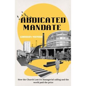 Mumba, Goodson ABDICATED MANDATE: HOW THE CHURCH LOST ITS MANAGERIAL CALLING AND THE WORLD PAID THE PRICE Mumba, Goodson ABDICATED MANDATE: HOW THE CHURCH LOST ITS MANAGERIAL CALLING AND THE WORLD PAID THE PRICE