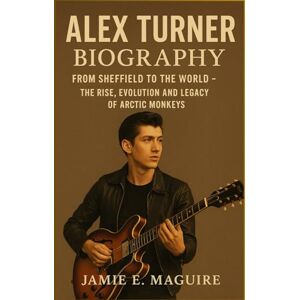 MAGUIRE, JAMIE E. ALEX TURNER BIOGRAPHY: From Sheffield to the World- The Rise, Evolution and Legacy of Arctic Monkeys MAGUIRE, JAMIE E. ALEX TURNER BIOGRAPHY: From Sheffield to the World- The Rise, Evolution and Legacy of Arctic Monkeys