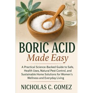 GOMEZ, NICHOLAS C. BORIC ACID MADE EASY: A Practical Science-Backed Guide to Safe, Heath Uses, Natural Pest Control, and Sustainable Home Solution For Women's Wellness and Everyday living GOMEZ, NICHOLAS C. BORIC ACID MADE EASY: A Practical Science-Backed Guide to Safe, Heath Uses, Natural Pest Control, and Sustainable Home Solution For Women's Wellness and Everyday living