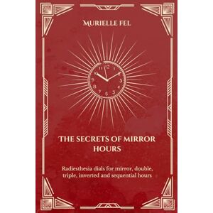 FEL, MURIELLE The Secrets of Mirror Hours: Dowsing Charts for Mirror Hours, Double Numbers, Triple Numbers, Inverted Times, and Sequential Patterns FEL, MURIELLE The Secrets of Mirror Hours: Dowsing Charts for Mirror Hours, Double Numbers, Triple Numbers, Inverted Times, and Sequential Patterns