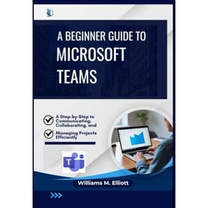 M. Elliott, Williams A Beginner Guide to Microsoft Teams: A Step-by-Step to Communicating, Collaborating, and Managing Projects Efficiently M. Elliott, Williams A Beginner Guide to Microsoft Teams: A Step-by-Step to Communicating, Collaborating, and Managing Projects Efficiently