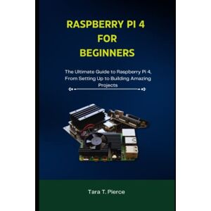 T. Pierce, Tara RASPBERRY PI 4 FOR BEGINNERS: The Ultimate Guide to Raspberry Pi 4, From Setting Up to Building Amazing Projects T. Pierce, Tara RASPBERRY PI 4 FOR BEGINNERS: The Ultimate Guide to Raspberry Pi 4, From Setting Up to Building Amazing Projects