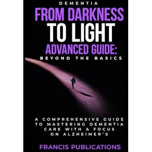 Publications, Francis Dementia: From Darkness To Light, Advanced Guide, Beyond the Basics: A Comprehensive Guide To Mastering Dementia Care With A Focus On Alzheimer's Publications, Francis Dementia: From Darkness To Light, Advanced Guide, Beyond the Basics: A Comprehensive Guide To Mastering Dementia Care With A Focus On Alzheimer's