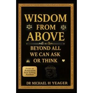 Yeager, Dr Michael H WISDOM FROM ABOVE: Beyond All We Can Ask Or Think Yeager, Dr Michael H WISDOM FROM ABOVE: Beyond All We Can Ask Or Think