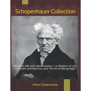 Schopenhauer, Arthur Schopenhauer Collection: World as Will and Idea Volumes 1-3, Wisdom of Life, Counsels and Maxims, and The Art of Being Right Schopenhauer, Arthur Schopenhauer Collection: World as Will and Idea Volumes 1-3, Wisdom of Life, Counsels and Maxims, and The Art of Being Right