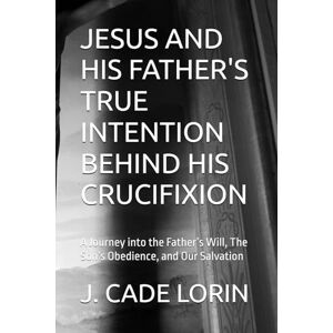 LORIN, J. CADE JESUS AND HIS FATHER'S TRUE INTENTION BEHIND HIS CRUCIFIXION: A Journey into the Father’s Will, The Son’s Obedience, and Our Salvation LORIN, J. CADE JESUS AND HIS FATHER'S TRUE INTENTION BEHIND HIS CRUCIFIXION: A Journey into the Father’s Will, The Son’s Obedience, and Our Salvation