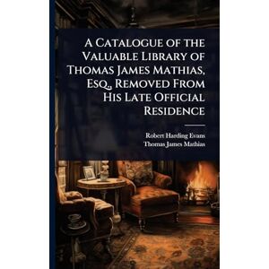 Evans, Robert Harding A Catalogue of the Valuable Library of Thomas James Mathias, Esq., Removed From His Late Official Residence Evans, Robert Harding A Catalogue of the Valuable Library of Thomas James Mathias, Esq., Removed From His Late Official Residence