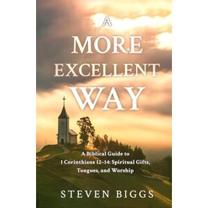 Biggs, Steven A More Excellent Way: A Biblical Guide to 1 Corinthians 12–14: Spiritual Gifts, Tongues, and Worship Biggs, Steven A More Excellent Way: A Biblical Guide to 1 Corinthians 12–14: Spiritual Gifts, Tongues, and Worship