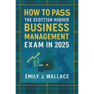 Emily J. Wallace How to Pass the Scottish Higher Business Management Exam in 2025: A Complete SQA Study and Exam Guide – Topic Reviews, Practice Questions, and Insider Tips to Succeed Emily J. Wallace How to Pass the Scottish Higher Business Management Exam in 2025: A Complete SQA Study and Exam Guide – Topic Reviews, Practice Questions, and Insider Tips to Succeed