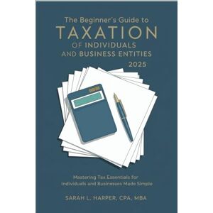 Sarah L. Harper CPA MBA The Beginner's Guide to Taxation of Individuals and Business Entities 2025: Mastering Tax Essentials for Individuals and Businesses Made Simple Sarah L. Harper CPA MBA The Beginner's Guide to Taxation of Individuals and Business Entities 2025: Mastering Tax Essentials for Individuals and Businesses Made Simple