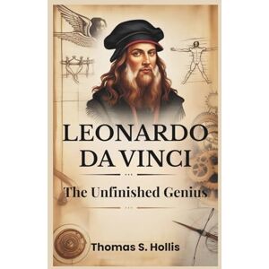 S. Hollis, Thomas Leonardo da Vinci: The Unfinished Genius: The Story of a Man, a Myth, and the Mind That Changed the World S. Hollis, Thomas Leonardo da Vinci: The Unfinished Genius: The Story of a Man, a Myth, and the Mind That Changed the World