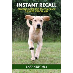 Kelly MSc, Mr Shay INSTANT RECALL: Train Your Dog to Come Back – the Kind, Ethical Way Kelly MSc, Mr Shay INSTANT RECALL: Train Your Dog to Come Back – the Kind, Ethical Way