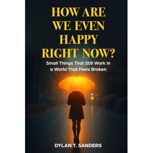 Sanders, Dylan T How Are We Even Happy Right Now?: Small Things That Still Work in a World That Feels Broken Sanders, Dylan T How Are We Even Happy Right Now?: Small Things That Still Work in a World That Feels Broken