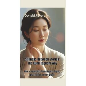 J Evert, Donald STILLNESS BETWEEN STORIES: The Kumi Taguchi Way—How a Journalist Found Grace, Depth, and Truth in a Noisy World J Evert, Donald STILLNESS BETWEEN STORIES: The Kumi Taguchi Way—How a Journalist Found Grace, Depth, and Truth in a Noisy World