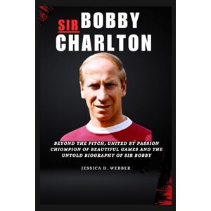 D. Webber, Jessica Sir Bobby Charlton: Beyond the pitch, united by passion, champion of beauty games and the untold biography of sir bobby D. Webber, Jessica Sir Bobby Charlton: Beyond the pitch, united by passion, champion of beauty games and the untold biography of sir bobby