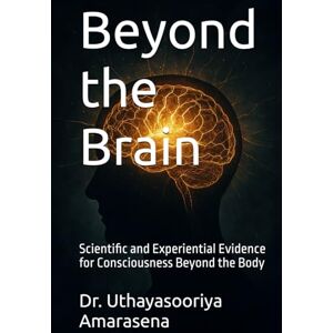 Amarasena, Dr. Uthayasooriya Beyond the Brain: Scientific and Experiential Evidence for Consciousness Beyond the Body Amarasena, Dr. Uthayasooriya Beyond the Brain: Scientific and Experiential Evidence for Consciousness Beyond the Body