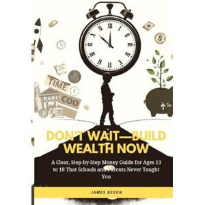 Beson, James DON’T WAIT—BUILD WEALTH NOW: A Clear, Step-by-Step Money Guide for Ages 13 to 18 That Schools and Parents Never Taught You (PASSIVE INCOME) Beson, James DON’T WAIT—BUILD WEALTH NOW: A Clear, Step-by-Step Money Guide for Ages 13 to 18 That Schools and Parents Never Taught You (PASSIVE INCOME)
