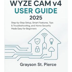 St. Pierce, Grayson WYZE CAM v4 USER GUIDE 2025: Step-by-Step Setup, Smart Features, Tips & Troubleshooting, and Home Security Made Easy for Beginners St. Pierce, Grayson WYZE CAM v4 USER GUIDE 2025: Step-by-Step Setup, Smart Features, Tips & Troubleshooting, and Home Security Made Easy for Beginners