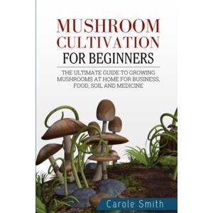 Smith, Carole MUSHROOM CULTIVATION FOR BEGINNERS: The Ultimate Guide To Growing Mushrooms At Home For Business, Food, Soil And Medicine Smith, Carole MUSHROOM CULTIVATION FOR BEGINNERS: The Ultimate Guide To Growing Mushrooms At Home For Business, Food, Soil And Medicine