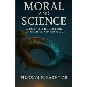 Bakhtiar, Ms. Firozan H. H. Moral and science: A Journey Through Ethics, Spirituality, and Knowledge Bakhtiar, Ms. Firozan H. H. Moral and science: A Journey Through Ethics, Spirituality, and Knowledge