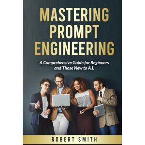 Smith, Robert Mastering Prompt Engineering: A Comprehensive Guide for Beginners and Those New to A.I. Smith, Robert Mastering Prompt Engineering: A Comprehensive Guide for Beginners and Those New to A.I.