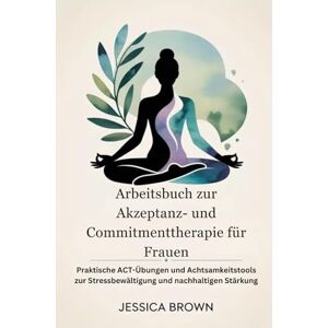 Brown, Jessica Arbeitsbuch zur Akzeptanz- und Commitmenttherapie für Frauen: Praktische ACT-Übungen und Achtsamkeitstools zur Stressbewältigung und nachhaltigen Stärkung Brown, Jessica Arbeitsbuch zur Akzeptanz- und Commitmenttherapie für Frauen: Praktische ACT-Übungen und Achtsamkeitstools zur Stressbewältigung und nachhaltigen Stärkung