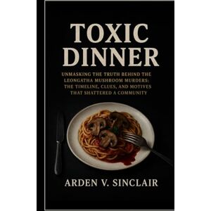 Sinclair, Arden V. Toxic Dinner: Unmasking the Truth Behind the Leongatha Mushroom Murders: The Timeline, Clues, and Motives That Shattered a Community Sinclair, Arden V. Toxic Dinner: Unmasking the Truth Behind the Leongatha Mushroom Murders: The Timeline, Clues, and Motives That Shattered a Community