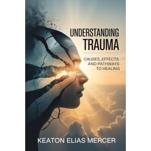 Mercer, Keaton Elias Understanding Trauma: Causes, Effects and Pathways to Healing Mercer, Keaton Elias Understanding Trauma: Causes, Effects and Pathways to Healing