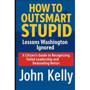 Kelly, John HOW TO OUTSMART STUPID Lessons Washington Ignored: A Citizen's Guide to Recognizing Failed Leadership and Demanding Better Kelly, John HOW TO OUTSMART STUPID Lessons Washington Ignored: A Citizen's Guide to Recognizing Failed Leadership and Demanding Better