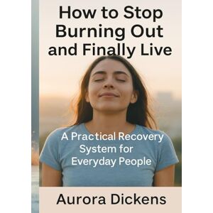 Dickens, Aurora How to Stop Burning Out and Finally Live: A Practical Recovery System for Everyday People: A Step-by-Step System to Regain Energy, Rebalance Your Life, and Prevent Burnout for Good Dickens, Aurora How to Stop Burning Out and Finally Live: A Practical Recovery System for Everyday People: A Step-by-Step System to Regain Energy, Rebalance Your Life, and Prevent Burnout for Good