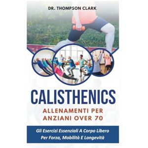 Clark, Dr. Thompson Calisthenics Allenamenti Per Anziani Over 70: Gli Esercizi Essenziali A Corpo Libero Per Forza, Mobilità E Longevità Clark, Dr. Thompson Calisthenics Allenamenti Per Anziani Over 70: Gli Esercizi Essenziali A Corpo Libero Per Forza, Mobilità E Longevità