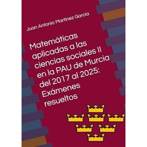 Martinez Garcia, Juan Antonio Matemáticas aplicadas a las ciencias sociales II en la PAU de Murcia del 2017 al 2025: Exámenes resueltos Martinez Garcia, Juan Antonio Matemáticas aplicadas a las ciencias sociales II en la PAU de Murcia del 2017 al 2025: Exámenes resueltos