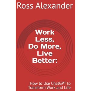 Alexander, Ross Work Less, Do More, Live Better:: How to Use ChatGPT to Transform Work and Life Alexander, Ross Work Less, Do More, Live Better:: How to Use ChatGPT to Transform Work and Life