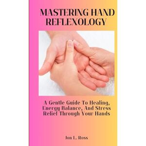 Ross, Jon L. MASTERING HAND REFLEXOLOGY: A Gentle Guide to Healing, Energy Balance, and Stress Relief Through Your Hands Ross, Jon L. MASTERING HAND REFLEXOLOGY: A Gentle Guide to Healing, Energy Balance, and Stress Relief Through Your Hands