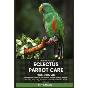 J. Havens, Lucy THE ULTIMATE GUIDE TO ECLECTUS PARROT CARE HANDBOOK: Comprehensive Insights on Diet, Training, Housing, Behavior, Breeding, Grooming, Cage Setup, Enrichment, and Health for Eclectus Parrot Enthusiasts J. Havens, Lucy THE ULTIMATE GUIDE TO ECLECTUS PARROT CARE HANDBOOK: Comprehensive Insights on Diet, Training, Housing, Behavior, Breeding, Grooming, Cage Setup, Enrichment, and Health for Eclectus Parrot Enthusiasts