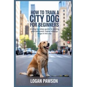 PAWSON, LOGAN How To Train A City Dog For Beginners: A Step-by-Step Guide to Raising Well-Behaved, Higher Energy Dogs in the City PAWSON, LOGAN How To Train A City Dog For Beginners: A Step-by-Step Guide to Raising Well-Behaved, Higher Energy Dogs in the City