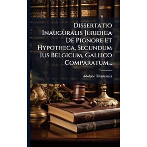 Trentesaux, Adolphe Dissertatio Inauguralis Juridica De Pignore Et Hypotheca, Secundum Ius Belgicum, Gallico Comparatum... Trentesaux, Adolphe Dissertatio Inauguralis Juridica De Pignore Et Hypotheca, Secundum Ius Belgicum, Gallico Comparatum...