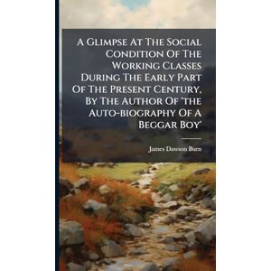 Burn, James Dawson A Glimpse At The Social Condition Of The Working Classes During The Early Part Of The Present Century, By The Author Of 'the Auto-biography Of A Beggar Boy' Burn, James Dawson A Glimpse At The Social Condition Of The Working Classes During The Early Part Of The Present Century, By The Author Of 'the Auto-biography Of A Beggar Boy'