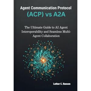 Hansen, Luther C. Agent Communication Protocol (ACP) vs A2A: The Ultimate Guide to AI Agent Interoperability and Seamless Multi-Agent Collaboration Hansen, Luther C. Agent Communication Protocol (ACP) vs A2A: The Ultimate Guide to AI Agent Interoperability and Seamless Multi-Agent Collaboration