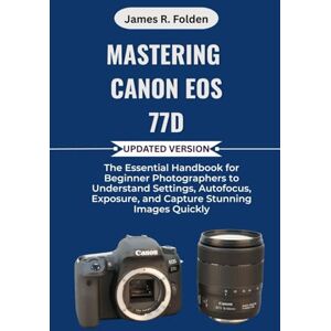 Folden, James R. Mastering Canon EOS 77D: The Essential Handbook for Beginner Photographers to Understand Settings, Autofocus, Exposure, and Capture Stunning Images Quickly Folden, James R. Mastering Canon EOS 77D: The Essential Handbook for Beginner Photographers to Understand Settings, Autofocus, Exposure, and Capture Stunning Images Quickly