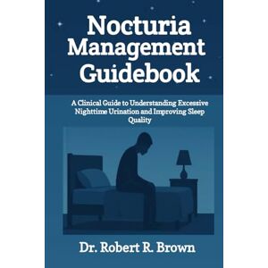 R. Brown, Dr. Robert Nocturia Management Guidebook: A Clinical Guide to Understanding Excessive Nighttime Urination and Improving Sleep Quality R. Brown, Dr. Robert Nocturia Management Guidebook: A Clinical Guide to Understanding Excessive Nighttime Urination and Improving Sleep Quality