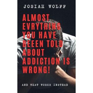 Wolff, Josiah Almost Everything You've Been Told About Addiction Is Wrong! And What Works Instead Wolff, Josiah Almost Everything You've Been Told About Addiction Is Wrong! And What Works Instead