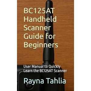 Tahlia, Rayna BC125AT Handheld Scanner Guide for Beginners: User Manual to Quickly Learn the BC125AT Scanner Tahlia, Rayna BC125AT Handheld Scanner Guide for Beginners: User Manual to Quickly Learn the BC125AT Scanner