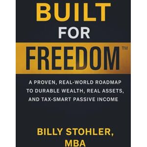 Stohler MBA, Billy Built for Freedom: A Proven, Real-World Roadmap to Durable Wealth, Real Assets, and Tax-Smart Passive Income Stohler MBA, Billy Built for Freedom: A Proven, Real-World Roadmap to Durable Wealth, Real Assets, and Tax-Smart Passive Income