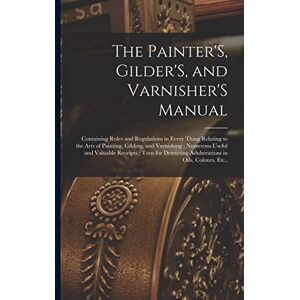 Anonymous The Painter'S, Gilder'S, and Varnisher'S Manual: Containing Rules and Regulations in Every Thing Relating to the Arts of Painting, Gilding, and ... Adulterations in Oils, Colours, Etc., Anonymous The Painter'S, Gilder'S, and Varnisher'S Manual: Containing Rules and Regulations in Every Thing Relating to the Arts of Painting, Gilding, and ... Adulterations in Oils, Colours, Etc.,