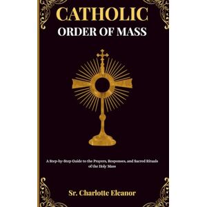 Eleanor, Sr. Charlotte Catholic Order of Mass: A Step-by-Step Guide to the Prayers, Responses, and Sacred Rituals of the Holy Mass Eleanor, Sr. Charlotte Catholic Order of Mass: A Step-by-Step Guide to the Prayers, Responses, and Sacred Rituals of the Holy Mass