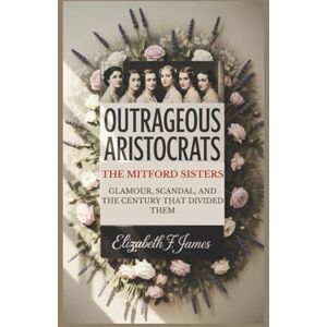 F. JAMES, ELIZABETH OUTRAGEOUS ARISTOCRATS: THE MITFORD SISTERS – GLAMOUR, SCANDAL, AND THE CENTURY THAT DIVIDED THEM F. JAMES, ELIZABETH OUTRAGEOUS ARISTOCRATS: THE MITFORD SISTERS – GLAMOUR, SCANDAL, AND THE CENTURY THAT DIVIDED THEM
